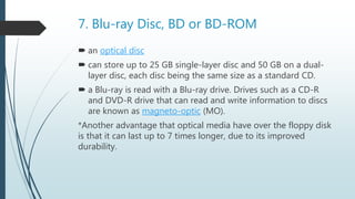 7. Blu-ray Disc, BD or BD-ROM
 an optical disc
 can store up to 25 GB single-layer disc and 50 GB on a dual-
layer disc, each disc being the same size as a standard CD.
 a Blu-ray is read with a Blu-ray drive. Drives such as a CD-R
and DVD-R drive that can read and write information to discs
are known as magneto-optic (MO).
*Another advantage that optical media have over the floppy disk
is that it can last up to 7 times longer, due to its improved
durability.
 