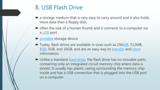 8. USB Flash Drive
 a storage medium that is very easy to carry around and it also holds
more data than a floppy disk.
 often the size of a human thumb and it connects to a computer via
a USB port.
 portable storage device
 Today, flash drives are available in sizes such as 256MB, 512MB,
1GB, 5GB, and 16GB, and are an easy way to transfer and store
information.
 Unlike a standard hard drive, the flash drive has no movable parts,
containing only an integrated circuit memory chip where data is
stored. It usually has plastic casing surrounding the memory chip
inside and has a USB connection that is plugged into the USB port
on a computer.
 