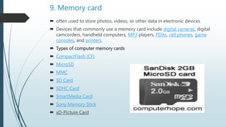 9. Memory card
 often used to store photos, videos, or other data in electronic devices
 Devices that commonly use a memory card include digital cameras, digital
camcorders, handheld computers, MP3 players, PDAs, cell phones, game
consoles, and printers.
 Types of computer memory cards
 CompactFlash (CF)
 MicroSD
 MMC
 SD Card
 SDHC Card
 SmartMedia Card
 Sony Memory Stick
 xD-Picture Card
 