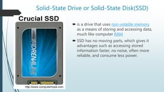 Solid-State Drive or Solid-State Disk(SSD)
 is a drive that uses non-volatile memory
as a means of storing and accessing data,
much like computer RAM
 SSD has no moving parts, which gives it
advantages such as accessing stored
information faster, no noise, often more
reliable, and consume less power.
 