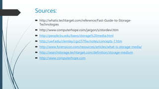 Sources:
 http://whatis.techtarget.com/reference/Fast-Guide-to-Storage-
Technologies
 http://www.computerhope.com/jargon/s/stordevi.htm
 http://people.bu.edu/baws/storage%20media.html
 http://uwf.edu/clemley/cgs1570w/notes/concepts-7.htm
 http://www.forensicon.com/resources/articles/what-is-storage-media/
 http://searchstorage.techtarget.com/definition/storage-medium
 http://www.computerhope.com
 