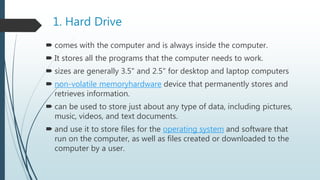 1. Hard Drive
 comes with the computer and is always inside the computer.
 It stores all the programs that the computer needs to work.
 sizes are generally 3.5" and 2.5" for desktop and laptop computers
 non-volatile memoryhardware device that permanently stores and
retrieves information.
 can be used to store just about any type of data, including pictures,
music, videos, and text documents.
 and use it to store files for the operating system and software that
run on the computer, as well as files created or downloaded to the
computer by a user.
 