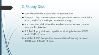 2. Floppy Disk
 considered to be a portable storage medium
 You put it into the computer save your information on it, take
it out, and take it with you wherever you go.
 is a computer disk drive that enables a user to save data to
removable diskettes
 A 5 1/4"floppy disk was capable of storing between 360KB
and 1.2MB of data
 and the 3 1/2" floppy disk was capable of storing between
360KB and 1.44MB of data.
 