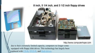 due to their extremely limited capacity, computers no longer come
equipped with floppy disk drives. This technology has largely been
replaced with CD-R, DVD-R, and flash drives.
 