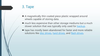3. Tape
 A magnetically thin coated piece plastic wrapped around
wheels capable of storing data.
 much less expensive than other storage mediums but a much
slower solution that was typically only used for backup.
 tape has mostly been abandoned for faster and more reliable
solutions like disc drives, hard drives, and flash drives.
 