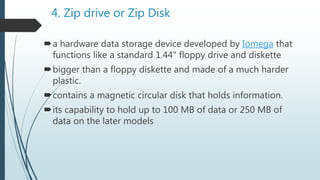4. Zip drive or Zip Disk
a hardware data storage device developed by Iomega that
functions like a standard 1.44" floppy drive and diskette
bigger than a floppy diskette and made of a much harder
plastic.
contains a magnetic circular disk that holds information.
its capability to hold up to 100 MB of data or 250 MB of
data on the later models
 