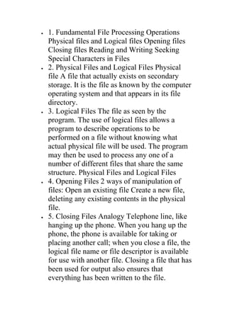 •   1. Fundamental File Processing Operations
    Physical files and Logical files Opening files
    Closing files Reading and Writing Seeking
    Special Characters in Files
•   2. Physical Files and Logical Files Physical
    file A file that actually exists on secondary
    storage. It is the file as known by the computer
    operating system and that appears in its file
    directory.
•   3. Logical Files The file as seen by the
    program. The use of logical files allows a
    program to describe operations to be
    performed on a file without knowing what
    actual physical file will be used. The program
    may then be used to process any one of a
    number of different files that share the same
    structure. Physical Files and Logical Files
•   4. Opening Files 2 ways of manipulation of
    files: Open an existing file Create a new file,
    deleting any existing contents in the physical
    file.
•   5. Closing Files Analogy Telephone line, like
    hanging up the phone. When you hang up the
    phone, the phone is available for taking or
    placing another call; when you close a file, the
    logical file name or file descriptor is available
    for use with another file. Closing a file that has
    been used for output also ensures that
    everything has been written to the file.
 