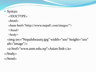  Syntax:
<!DOCTYPE>
<html>
<base href=“http://www.nepal1.com/images/”>
</head>
<body>
<img src=“Nepalsbeauty.jpg” width=“100” height=“100”
alt=“image”/>
<a href=“www.asm.edu.np”>Asian link</a>
</body>
</html>
 