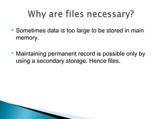  Sometimes data is too large to be stored in main
memory.
 Maintaining permanent record is possible only by
using a secondary storage. Hence files.
 