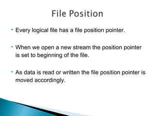  Every logical file has a file position pointer.
 When we open a new stream the position pointer
is set to beginning of the file.
 As data is read or written the file position pointer is
moved accordingly.
 