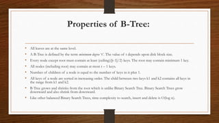 Properties of B-Tree:
• All leaves are at the same level.
• A B-Tree is defined by the term minimum degree ‘t’. The value of t depends upon disk block size.
• Every node except root must contain at least (ceiling)([t-1]/2) keys. The root may contain minimum 1 key.
• All nodes (including root) may contain at most t – 1 keys.
• Number of children of a node is equal to the number of keys in it plus 1.
• All keys of a node are sorted in increasing order. The child between two keys k1 and k2 contains all keys in
the range from k1 and k2.
• B-Tree grows and shrinks from the root which is unlike Binary Search Tree. Binary Search Trees grow
downward and also shrink from downward.
• Like other balanced Binary Search Trees, time complexity to search, insert and delete is O(log n).
 