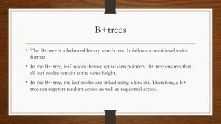 B+trees
• The B+ tree is a balanced binary search tree. It follows a multi-level index
format.
• In the B+ tree, leaf nodes denote actual data pointers. B+ tree ensures that
all leaf nodes remain at the same height.
• In the B+ tree, the leaf nodes are linked using a link list. Therefore, a B+
tree can support random access as well as sequential access.
 