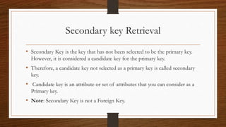 Secondary key Retrieval
• Secondary Key is the key that has not been selected to be the primary key.
However, it is considered a candidate key for the primary key.
• Therefore, a candidate key not selected as a primary key is called secondary
key.
• Candidate key is an attribute or set of attributes that you can consider as a
Primary key.
• Note: Secondary Key is not a Foreign Key.
 