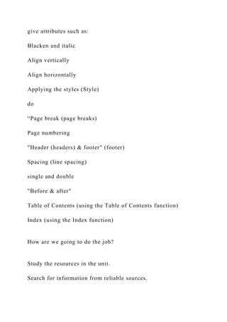 give attributes such as:
Blacken and italic
Align vertically
Align horizontally
Applying the styles (Style)
do
“Page break (page breaks)
Page numbering
"Header (headers) & footer" (footer)
Spacing (line spacing)
single and double
"Before & after"
Table of Contents (using the Table of Contents function)
Index (using the Index function)
How are we going to do the job?
Study the resources in the unit.
Search for information from reliable sources.
 