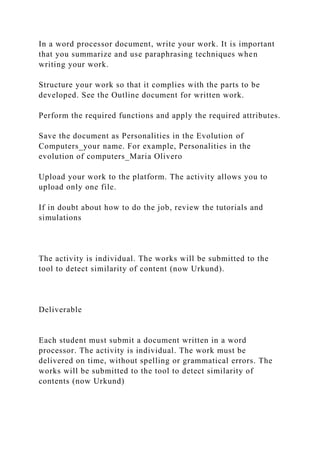 In a word processor document, write your work. It is important
that you summarize and use paraphrasing techniques when
writing your work.
Structure your work so that it complies with the parts to be
developed. See the Outline document for written work.
Perform the required functions and apply the required attributes.
Save the document as Personalities in the Evolution of
Computers_your name. For example, Personalities in the
evolution of computers_Maria Olivero
Upload your work to the platform. The activity allows you to
upload only one file.
If in doubt about how to do the job, review the tutorials and
simulations
The activity is individual. The works will be submitted to the
tool to detect similarity of content (now Urkund).
Deliverable
Each student must submit a document written in a word
processor. The activity is individual. The work must be
delivered on time, without spelling or grammatical errors. The
works will be submitted to the tool to detect similarity of
contents (now Urkund)
 