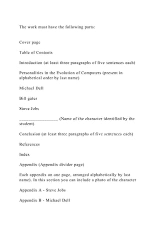 The work must have the following parts:
Cover page
Table of Contents
Introduction (at least three paragraphs of five sentences each)
Personalities in the Evolution of Computers (present in
alphabetical order by last name)
Michael Dell
Bill gates
Steve Jobs
_________________ (Name of the character identified by the
student)
Conclusion (at least three paragraphs of five sentences each)
References
Index
Appendix (Appendix divider page)
Each appendix on one page, arranged alphabetically by last
name). In this section you can include a photo of the character
Appendix A - Steve Jobs
Appendix B - Michael Dell
 