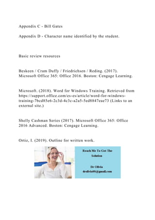 Appendix C - Bill Gates
Appendix D - Character name identified by the student.
Basic review resources
Beskeen / Cram Duffy / Friedrichsen / Reding. (2017).
Microsoft Office 365: Office 2016. Boston: Cengage Learning.
Microsoft. (2018). Word for Windows Training. Retrieved from
https://support.office.com/es-es/article/word-for-windows-
training-7bcd85e6-2c3d-4c3c-a2a5-5ed8847eae73 (Links to an
external site.)
Shelly Cashman Series (2017). Microsoft Office 365: Office
2016 Advanced. Boston: Cengage Learning.
Ortiz, I. (2019). Outline for written work.
 