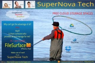 FREECLOUDSTORAGESPACESGoogleDrive?
SkyDrive?
DropBox?
Hi.Iam here!!!
-iPhone,iPad
Makeuseofme!!!
From
Downloadfrom AppleiTunesStore:FileSurfaceProhttp://www.supernovatechapps.comVisitus:
FileSurface
SuperNovaTech
SuperNovaTech
Okay
Whycan’tgettheadvantageofall?
Hey!!!
Istheresomeonewho
providesallandmanageforme?
Business
Common
Media
 