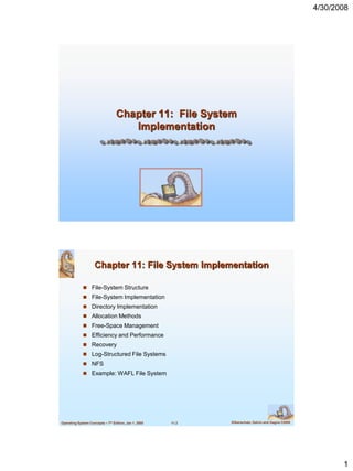 4/30/2008




                                  Chapter 11: File System
                                     Implementation




                     Chapter 11: File System Implementation

              File-System Structure
              File-System Implementation
              Directory Implementation
              Allocation Methods
              Free-Space Management
              Efficiency and Performance
              Recovery
              Log-Structured File Systems
              NFS
              Example: WAFL File System




Operating System Concepts – 7th Edition, Jan 1, 2005   11.2   Silberschatz, Galvin and Gagne ©2005




                                                                                                            1
 