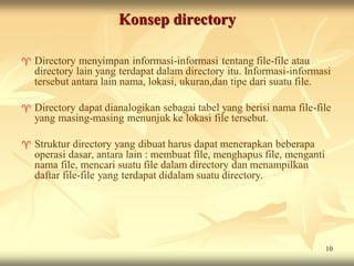 Konsep directory

   Directory menyimpan informasi-informasi tentang file-file atau
    directory lain yang terdapat dalam directory itu. Informasi-informasi
    tersebut antara lain nama, lokasi, ukuran,dan tipe dari suatu file.

   Directory dapat dianalogikan sebagai tabel yang berisi nama file-file
    yang masing-masing menunjuk ke lokasi file tersebut.

   Struktur directory yang dibuat harus dapat menerapkan beberapa
    operasi dasar, antara lain : membuat file, menghapus file, menganti
    nama file, mencari suatu file dalam directory dan menampilkan
    daftar file-file yang terdapat didalam suatu directory.




                                                                          10
 