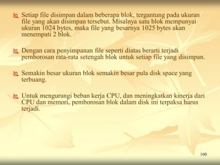    Setiap file disimpan dalam beberapa blok, tergantung pada ukuran
    file yang akan disimpan tersebut. Misalnya satu blok mempunyai
    ukuran 1024 bytes, maka file yang besarnya 1025 bytes akan
    menempati 2 blok.

   Dengan cara penyimpanan file seperti diatas berarti terjadi
    pemborosan rata-rata setengah blok untuk setiap file yang disimpan.

   Semakin besar ukuran blok semakin besar pula disk space yang
    terbuang.

   Untuk mengurangi beban kerja CPU, dan meningkatkan kinerja dari
    CPU dan memori, pemborosan blok dalam disk ini terpaksa harus
    terjadi.




                                                                       100
 