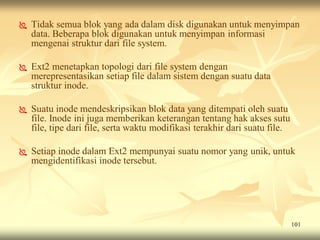    Tidak semua blok yang ada dalam disk digunakan untuk menyimpan
    data. Beberapa blok digunakan untuk menyimpan informasi
    mengenai struktur dari file system.

   Ext2 menetapkan topologi dari file system dengan
    merepresentasikan setiap file dalam sistem dengan suatu data
    struktur inode.

   Suatu inode mendeskripsikan blok data yang ditempati oleh suatu
    file. Inode ini juga memberikan keterangan tentang hak akses sutu
    file, tipe dari file, serta waktu modifikasi terakhir dari suatu file.

   Setiap inode dalam Ext2 mempunyai suatu nomor yang unik, untuk
    mengidentifikasi inode tersebut.




                                                                             101
 