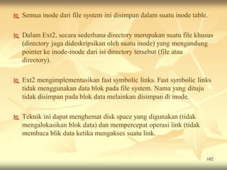    Semua inode dari file system ini disimpan dalam suatu inode table.

   Dalam Ext2, secara sederhana directory merupakan suatu file khusus
    (directory juga dideskripsikan oleh suatu inode) yang mengandung
    pointer ke inode-inode dari isi directory tersebut (file atau
    directory).

   Ext2 mengimplementasikan fast symbolic links. Fast symbolic links
    tidak menggunakan data blok pada file system. Nama yang dituju
    tidak disimpan pada blok data melainkan disimpan di inode.

   Teknik ini dapat menghemat disk space yang digunakan (tidak
    mengalokasikan blok data) dan mempercepat operasi link (tidak
    membaca blik data ketika mengakses suatu link.


                                                                     102
 