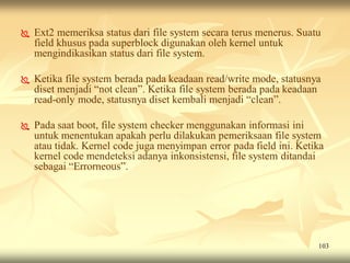    Ext2 memeriksa status dari file system secara terus menerus. Suatu
    field khusus pada superblock digunakan oleh kernel untuk
    mengindikasikan status dari file system.

   Ketika file system berada pada keadaan read/write mode, statusnya
    diset menjadi “not clean”. Ketika file system berada pada keadaan
    read-only mode, statusnya diset kembali menjadi “clean”.

   Pada saat boot, file system checker menggunakan informasi ini
    untuk menentukan apakah perlu dilakukan pemeriksaan file system
    atau tidak. Kernel code juga menyimpan error pada field ini. Ketika
    kernel code mendeteksi adanya inkonsistensi, file system ditandai
    sebagai “Errorneous”.




                                                                     103
 