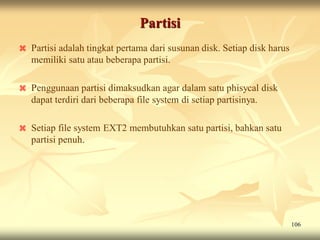 Partisi
   Partisi adalah tingkat pertama dari susunan disk. Setiap disk harus
    memiliki satu atau beberapa partisi.

   Penggunaan partisi dimaksudkan agar dalam satu phisycal disk
    dapat terdiri dari beberapa file system di setiap partisinya.

   Setiap file system EXT2 membutuhkan satu partisi, bahkan satu
    partisi penuh.




                                                                          106
 