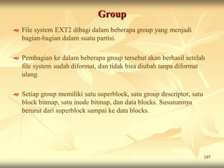 Group
   File system EXT2 dibagi dalam beberapa group yang menjadi
    bagian-bagian dalam suatu partisi.

   Pembagian ke dalam beberapa group tersebut akan berhasil setelah
    file system sudah diformat, dan tidak bisa diubah tanpa diformat
    ulang.

   Setiap group memiliki satu superblock, satu group descriptor, satu
    block bitmap, satu inode bitmap, dan data blocks. Susunannya
    berurut dari superblock sampai ke data blocks.




                                                                         107
 