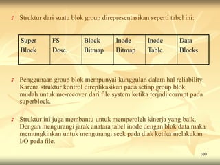 ♪   Struktur dari suatu blok group direpresentasikan seperti tabel ini:


    Super       FS          Block       Inode        Inode       Data
    Block       Desc.       Bitmap      Bitmap       Table       Blocks



♪   Penggunaan group blok mempunyai kunggulan dalam hal reliability.
    Karena struktur kontrol direplikasikan pada setiap group blok,
    mudah untuk me-recover dari file system ketika terjadi corrupt pada
    superblock.

♪   Struktur ini juga membantu untuk memperoleh kinerja yang baik.
    Dengan mengurangi jarak anatara tabel inode dengan blok data maka
    memungkinkan untuk mengurangi seek pada diak ketika melakukan
    I/O pada file.
                                                                          109
 