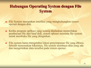 Hubungan Operating System dengan File
                  System

   File System merupakan interface yang menghubungkan sistem
    operasi dengan disk.

   Ketika program aplikasi yang sedang dijalankan memerlukan
    pembacaan file dari hard disk, sistem operasi meminta file system
    untuk membuka file yang diinginkan.

   File system harus mengetahui lokasi penyimpanan file yang dibaca.
    Setelah menemukan lokasinya, file system membaca data yang ada
    dan mengirimkan data tersebut pada sistem operasi.




                                                                        11
 