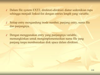 ♪   Dalam file system EXT2, direktori-direktori diatur sedemikian rupa
    sehingga menjadi linked-list dengan entries length yang variable.

♪   Setiap entry mengandung inode number, panjang entry, nama file
    dan panjangnya.

♪   Dengan menggunakan entry yang panjangnya variable,
    memungkinkan untuk mengimplementasikan nama file yang
    panjang tanpa memboroskan disk space dalam direktori.




                                                                     110
 
