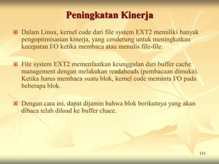 Peningkatan Kinerja
   Dalam Linux, kernel code dari file system EXT2 memiliki banyak
    pengoptimisasian kinerja, yang cenderung untuk meningkatkan
    kecepatan I/O ketika membaca atau menulis file-file.

   File system EXT2 memenfaatkan keunggulan dari buffer cache
    management dengan melakukan readaheads (pembacaan dimuka).
    Ketika harus membaca suatu blok, kernel code meminta I/O pada
    beberapa blok.

   Dengan cara ini, dapat dijamin bahwa blok berikutnya yang akan
    dibaca telah diload ke buffer chace.




                                                                     111
 