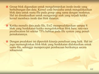    Group blok digunakan untuk mengelompokan inode-inode yang
    berhubungan dan data. Kernel code berusaha untuk mengalokasikan
    blok data untuk suatu file pada group yang sama dengan inodenya.
    Hal ini dimaksudkan untuk mengurangi seek yang terjadi ketika
    kernel membaca inode dan blok datanya.

   Ketika menulis data pada file, Ext2 memprealokasikan sampai 8
    blok yang berdekatan ketika mengalokasikan blok baru. rata-rata
    preallocation hit sekitar 75% bahkan pada file system yang penuh
    pemakaiannya.

   Dengan prealokasi ini diperoleh kinerja penulisan yang baik. Hal ini
    juga memungkinkan blok-blok yang berdekatan dialokasikan untuk
    suatu file, sehingga mempercepat pembacaan berikutnya secara
    sekuensial.




                                                                       112
 
