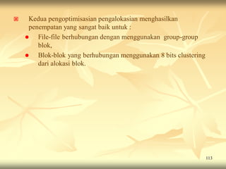     Kedua pengoptimisasian pengalokasian menghasilkan
     penempatan yang sangat baik untuk :
       File-file berhubungan dengan menggunakan group-group
        blok,
       Blok-blok yang berhubungan menggunakan 8 bits clustering
        dari alokasi blok.




                                                                   113
 