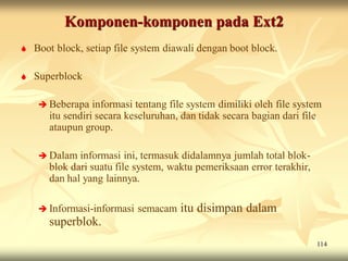 Komponen-komponen pada Ext2
   Boot block, setiap file system diawali dengan boot block.

   Superblock

      Beberapa   informasi tentang file system dimiliki oleh file system
       itu sendiri secara keseluruhan, dan tidak secara bagian dari file
       ataupun group.

      Dalam  informasi ini, termasuk didalamnya jumlah total blok-
       blok dari suatu file system, waktu pemeriksaan error terakhir,
       dan hal yang lainnya.

      Informasi-informasi   semacam itu disimpan dalam
       superblok.
                                                                        114
 