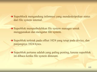  Superblock    mengandung informasi yang mendeskripsikan status
  dari file system internal.

 Superblok
          memperbolehkan file system manager untuk
  menggunakan dan mengatur file system.

 Superblok terletak pada offset 1024 yang tetap pada device, dan
  panjangnya 1024 bytes.

 Superblok  pertama adalah yang paling penting, karena superblok
  ini dibaca ketika file system dimount.


                                                               115
 