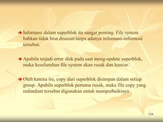  Informasi dalam superblok itu sangat penting. File system
  bahkan tidak bisa disusun tanpa adanya informasi-informasi
  tersebut.

 Apabilaterjadi error disk pada saat meng-update superblok,
  maka keseluruhan file system akan rusak dan hancur.

 Oleh karena itu, copy dari superblok disimpan dalam setiap
  group. Apabila superblok pertama rusak, maka file copy yang
  redundant tersebut digunakan untuk memperbaikinya.



                                                                116
 