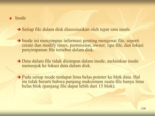    Inode

     Setiap   file dalam disk diasosiasikan oleh tepat satu inode.

     Inode   ini menyimpan informasi penting mengenai file, seperti
       create dan modify times, permission, owner, tipe file, dan lokasi
       penyimpanan file tersebut dalam disk.

     Data dalam file tidak disimpan dalam inode, melainkan inode
       menunjuk ke lokasi data dalam disk.

     Pada setiap   inode terdapat lima belas pointer ke blok data. Hal
       ini tidak berarti bahwa panjang maksimum suatu file hanya lima
       belas blok (panjang file dapat lebih dari 15 blok).



                                                                      118
 
