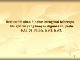 Berikut ini akan dibahas mengenai beberapa
  file system yang banyak digunakan, yaitu
           FAT 32, NTFS, Ext2, Ext3.




                                         12
 