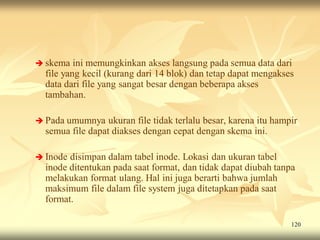  skema   ini memungkinkan akses langsung pada semua data dari
  file yang kecil (kurang dari 14 blok) dan tetap dapat mengakses
  data dari file yang sangat besar dengan beberapa akses
  tambahan.

 Pada umumnya    ukuran file tidak terlalu besar, karena itu hampir
  semua file dapat diakses dengan cepat dengan skema ini.

 Inode disimpan dalam tabel inode. Lokasi dan ukuran tabel
  inode ditentukan pada saat format, dan tidak dapat diubah tanpa
  melakukan format ulang. Hal ini juga berarti bahwa jumlah
  maksimum file dalam file system juga ditetapkan pada saat
  format.

                                                                  120
 