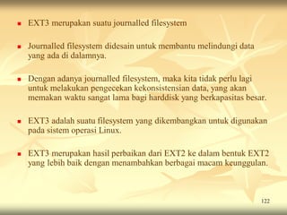    EXT3 merupakan suatu journalled filesystem

   Journalled filesystem didesain untuk membantu melindungi data
    yang ada di dalamnya.

   Dengan adanya journalled filesystem, maka kita tidak perlu lagi
    untuk melakukan pengecekan kekonsistensian data, yang akan
    memakan waktu sangat lama bagi harddisk yang berkapasitas besar.

   EXT3 adalah suatu filesystem yang dikembangkan untuk digunakan
    pada sistem operasi Linux.

   EXT3 merupakan hasil perbaikan dari EXT2 ke dalam bentuk EXT2
    yang lebih baik dengan menambahkan berbagai macam keunggulan.



                                                                    122
 