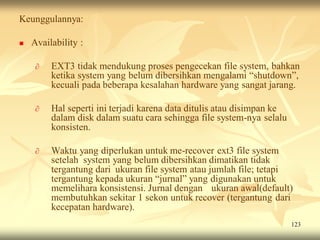 Keunggulannya:

   Availability :

     ∂   EXT3 tidak mendukung proses pengecekan file system, bahkan
         ketika system yang belum dibersihkan mengalami “shutdown”,
         kecuali pada beberapa kesalahan hardware yang sangat jarang.

     ∂   Hal seperti ini terjadi karena data ditulis atau disimpan ke
         dalam disk dalam suatu cara sehingga file system-nya selalu
         konsisten.

     ∂   Waktu yang diperlukan untuk me-recover ext3 file system
         setelah system yang belum dibersihkan dimatikan tidak
         tergantung dari ukuran file system atau jumlah file; tetapi
         tergantung kepada ukuran “jurnal” yang digunakan untuk
         memelihara konsistensi. Jurnal dengan ukuran awal(default)
         membutuhkan sekitar 1 sekon untuk recover (tergantung dari
         kecepatan hardware).
                                                                        123
 