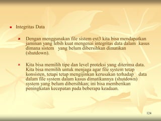    Integritas Data

        Dengan menggunakan file sistem ext3 kita bisa mendapatkan
         jaminan yang lebih kuat mengenai integritas data dalam kasus
         dimana sistem yang belum dibersihkan dimatikan
         (shutdown).

        Kita bisa memilih tipe dan level proteksi yang diterima data.
         Kita bisa memilih untuk menjaga agar file system tetap
         konsisten, tetapi tetap mengijinkan kerusakan terhadap data
         dalam file system dalam kasus dimatikannya (shutdown)
         system yang belum dibersihkan; ini bisa memberikan
         peningkatan kecepatan pada beberapa keadaan.



                                                                     124
 