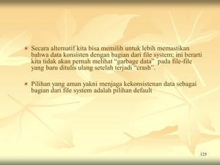  Secara alternatif kita bisa memilih untuk lebih memastikan
  bahwa data konsisten dengan bagian dari file system; ini berarti
  kita tidak akan pernah melihat “garbage data” pada file-file
  yang baru ditulis ulang setelah terjadi “crash”.

 Pilihan yang aman yakni menjaga kekonsistenan data sebagai
  bagian dari file system adalah pilihan default




                                                                 125
 