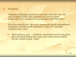    Kecepatan

    Meskipun melakukan penulisan suatu data lebih dari satu kali,
    ext3 seringkali lebih cepat daripada ext2 karena sistem
    penjurnalan ext3 mengoptimasi pergerakan head “hard drive”.

    Kita bisa memilih dari tiga mode penjurnalan untuk mengoptimasi
    kecepatan, memilih untuk melakukan “trade off” terhadap
    integritas data, yaitu:

       Mode pertama, data = writeback, membatasi jaminan integritas
        data, memperbolehkan data yang lama untuk muncul dalam
        file-file setelah terjadi “crash”




                                                                    126
 