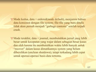  Mode  kedua, data = ordered(mode default), menjamin bahwa
 data konsisten dengan file system; file-file yang baru ditulis
 tidak akan pernah menjadi “garbage contents” setelah terjadi
 crash.

 Mode terakhir, data = journal, membutuhkan jurnal yang lebih
 besar untuk kecepatan yang wajar dalam sebagian besar kasus
 dan oleh karena itu membutuhkan waktu lebih banyak untuk
 “recover” dalam kasus dimatikannya system yang belum
 dibersihkan (unclean shutdown), tetapi terkadang lebih cepat
 untuk operasi-operasi basis data tertentu.


                                                                  127
 