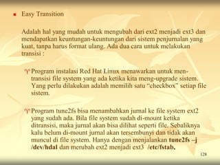    Easy Transition

    Adalah hal yang mudah untuk mengubah dari ext2 menjadi ext3 dan
    mendapatkan keuntungan-keuntungan dari sistem penjurnalan yang
    kuat, tanpa harus format ulang. Ada dua cara untuk melakukan
    transisi :

     Program     instalasi Red Hat Linux menawarkan untuk men-
       transisi file system yang ada ketika kita meng-upgrade sistem.
       Yang perlu dilakukan adalah memilih satu “checkbox” setiap file
       sistem.

     Program    tune2fs bisa menambahkan jurnal ke file system ext2
       yang sudah ada. Bila file system sudah di-mount ketika
       ditransisi, maka jurnal akan bisa dilihat seperti file. Sebaliknya
       kalu belum di-mount jurnal akan tersembunyi dan tidak akan
       muncul di file system. Hanya dengan menjalankan tune2fs –j
       /dev/hdal dan merubah ext2 menjadi ext3 /etc/fstab.
                                                                            128
 