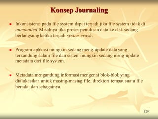 Konsep Journaling
   Inkonsistensi pada file system dapat terjadi jika file system tidak di
    unmounted. Misalnya jika proses penulisan data ke disk sedang
    berlangsung ketika terjadi system crash.

   Program aplikasi mungkin sedang meng-update data yang
    terkandung dalam file dan sistem mungkin sedang meng-update
    metadata dari file system.

   Metadata mengandung informasi mengenai blok-blok yang
    dialokasikan untuk masing-masing file, direktori tempat suatu file
    berada, dan sebagainya.



                                                                         129
 